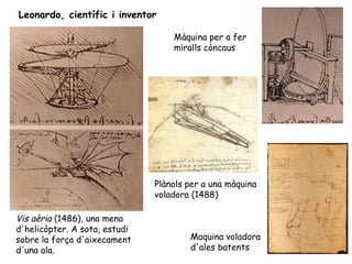 Leonardo, científic i inventor

                                   Màquina per a fer
                                   miralls còncaus




                               Plànols per a una màquina
                               voladora (1488)

Vis aèria (1486), una mena
d'helicòpter. A sota, estudi
sobre la força d'aixecament            Maquina voladora
d'una ala.                             d'ales batents
 