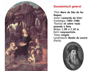 Documentació general

Títol: Mare de Déu de les
Roques
Autor: Leonardo da Vinci
Cronologia: 1483-1486
Tècnica: oli sobre taula
passada a llenç
Mides: 1,99 x 1,22 m
Estil: renaixentista
Tema: religiós
Localització: Musée du Louvre
(París)
 