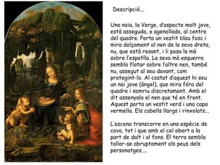 Descripció...

Una noia, la Verge, d’aspecte molt jove,
està asseguda, o agenollada, al centre
del quadre. Porta un vestit blau fosc i
mira dolçament al nen de la seva dreta,
nu, que està resant, i li posa la mà
sobre l’espatlla. La seva mà esquerra
sembla flotar sobre l’altre nen, també
nu, assegut al seu davant, com
protegint-lo. Al costat d’aquest hi seu
un noi jove (àngel), que mira fóra del
quadre i somriu discretament. Amb el
dit assenyala el nen que té en front.
Aquest porta un vestit verd i una capa
vermella. Els cabells llargs i rinxolats...

L’escena transcorre en una espècie de
cova, tot i que amb el cel obert a la
part de dalt i al fons. El terra sembla
tallar-se abruptament als peus dels
personatges....
 