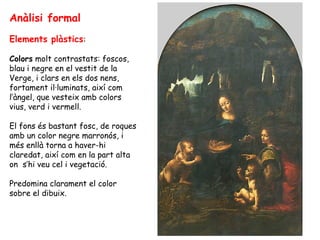 Anàlisi formal
Elements plàstics:

Colors molt contrastats: foscos,
blau i negre en el vestit de la
Verge, i clars en els dos nens,
fortament il·luminats, així com
l’àngel, que vesteix amb colors
vius, verd i vermell.

El fons és bastant fosc, de roques
amb un color negre marronós, i
més enllà torna a haver-hi
claredat, així com en la part alta
on s’hi veu cel i vegetació.

Predomina clarament el color
sobre el dibuix.
 
