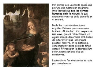 Per primer cop Leonardo acabà una
pintura que mostra un programa
intel·lectual que fon les formes
humanes amb la natura, la qual
anava mostrant-se cada cop més en
el seu art.

No hi ha trons o estructures
arquitectòniques que emmarquin
l’escena. Al seu lloc hi ha roques en
una cova, que es reflecteixen en
aigües clares, decorades amb fulles
de diferents tipus i diferents
plantes; mentre, en la distància,
com emergint d’una boira de fines
gotes i filtrada per la daurada llum
solar, apareixen uns pics de
muntanyes.

Leonardo va fer nombrosos estudis
per aquesta obra.
 