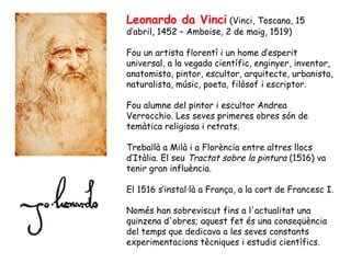 Leonardo da Vinci (Vinci, Toscana, 15
d’abril, 1452 – Amboise, 2 de maig, 1519)

Fou un artista florentí i un home d’esperit
universal, a la vegada científic, enginyer, inventor,
anatomista, pintor, escultor, arquitecte, urbanista,
naturalista, músic, poeta, filòsof i escriptor.

Fou alumne del pintor i escultor Andrea
Verrocchio. Les seves primeres obres són de
temàtica religiosa i retrats.

Treballà a Milà i a Florència entre altres llocs
d’Itàlia. El seu Tractat sobre la pintura (1516) va
tenir gran influència.

El 1516 s’instal·là a França, a la cort de Francesc I.

Només han sobreviscut fins a l'actualitat una
quinzena d'obres; aquest fet és una conseqüència
del temps que dedicava a les seves constants
experimentacions tècniques i estudis científics.
 