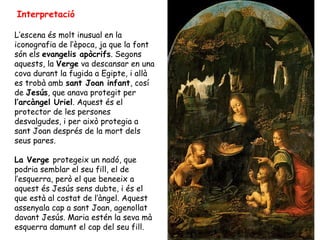 Interpretació

L’escena és molt inusual en la
iconografia de l’època, ja que la font
són els evangelis apòcrifs. Segons
aquests, la Verge va descansar en una
cova durant la fugida a Egipte, i allà
es trobà amb sant Joan infant, cosí
de Jesús, que anava protegit per
l’arcàngel Uriel. Aquest és el
protector de les persones
desvalgudes, i per això protegia a
sant Joan després de la mort dels
seus pares.

La Verge protegeix un nadó, que
podria semblar el seu fill, el de
l’esquerra, però el que beneeix a
aquest és Jesús sens dubte, i és el
que està al costat de l’àngel. Aquest
assenyala cap a sant Joan, agenollat
davant Jesús. Maria estén la seva mà
esquerra damunt el cap del seu fill.
 
