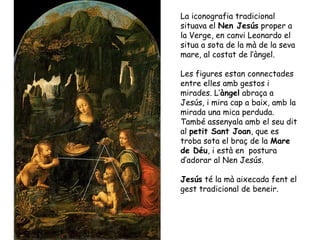 La iconografia tradicional
situava el Nen Jesús proper a
la Verge, en canvi Leonardo el
situa a sota de la mà de la seva
mare, al costat de l’àngel.

Les figures estan connectades
entre elles amb gestos i
mirades. L’àngel abraça a
Jesús, i mira cap a baix, amb la
mirada una mica perduda.
També assenyala amb el seu dit
al petit Sant Joan, que es
troba sota el braç de la Mare
de Déu, i està en postura
d’adorar al Nen Jesús.

Jesús té la mà aixecada fent el
gest tradicional de beneir.
 