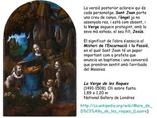 La versió posterior aclareix qui és
 cada personatge. Sant Joan porta
 una creu de canya, l’àngel ja no
 assenyala res, i està com absent, i
 la Verge segueix protegint, amb la
 seva mà estesa, el seu fill, Jesús.

 El significat de l’obra s’associa al
 Misteri de l’Encarnació i la Passió,
 en el qual Sant Joan té un paper
 important com a profeta que
 anuncia un baptisme i una conversió
 que prendran sentit amb l’arribada
 del Messies.


 La Verge de les Roques
 (1491-1508). Oli sobre fusta.
 1,89 x 1,20 m
 National Gallery de Londres

http://ca.wikipedia.org/wiki/Mare_de_
D%C3%A9u_de_les_roques_(Louvre)
 