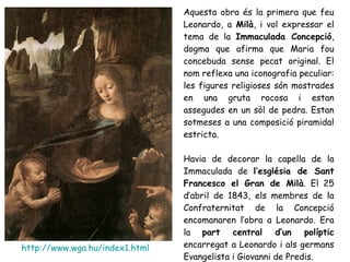 Aquesta obra és la primera que feu
                                Leonardo, a Milà, i vol expressar el
                                tema de la Immaculada Concepció,
                                dogma que afirma que Maria fou
                                concebuda sense pecat original. El
                                nom reflexa una iconografia peculiar:
                                les figures religioses són mostrades
                                en una gruta rocosa i estan
                                assegudes en un sòl de pedra. Estan
                                sotmeses a una composició piramidal
                                estricta.

                                Havia de decorar la capella de la
                                Immaculada de l’església de Sant
                                Francesco el Gran de Milà. El 25
                                d’abril de 1843, els membres de la
                                Confraternitat de la Concepció
                                encomanaren l’obra a Leonardo. Era
                                la part central d’un políptic
http://www.wga.hu/index1.html   encarregat a Leonardo i als germans
                                Evangelista i Giovanni de Predis.
 