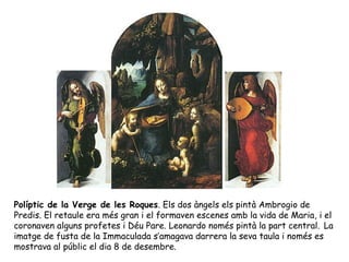 Políptic de la Verge de les Roques. Els dos àngels els pintà Ambrogio de
Predis. El retaule era més gran i el formaven escenes amb la vida de Maria, i el
coronaven alguns profetes i Déu Pare. Leonardo només pintà la part central. La
imatge de fusta de la Immaculada s’amagava darrera la seva taula i només es
mostrava al públic el dia 8 de desembre.
 