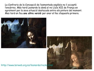 La Confraria de la Concepció de l’esmentada església no li acceptà
   l’encàrrec. Més tard Leonardo la donà al rei Lluís XII de França en
   agraïment per la seva situació destacada entre els pintors del moment.
   Mes tard en feu una altra versió per anar al lloc d’aquesta primera.




http://www.lairweb.org.nz/leonardo/rocks.html
 