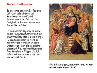 Models i influències

És un tema poc comú, i fou poc
utilitzat pels pintors del
Renaixement tardà, del
Manierisme i del Barroc. De
l’original de Leonardo se’n van
fer moltes còpies.

La composició segueix el model
de les “Sagrades converses” del
Quattrocento italià, on la Verge
i Jesús apareixen voltats de
personatges i creant un espai
unitari, tot i ser ells el centre
d’atenció. Fou molt utilitzat per
Fra Angelico o Filippo Lippi, i
més tard per manieristes com
Andrea del Sarto.

                                    Fra Filippo Lippo, Madonna amb el nen
                                    al tro amb Sants. 1430
 
