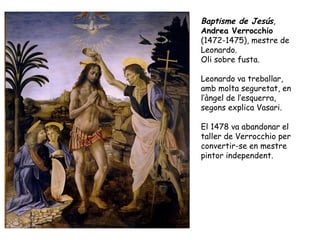 Baptisme de Jesús,
Andrea Verrocchio
(1472-1475), mestre de
Leonardo.
Oli sobre fusta.

Leonardo va treballar,
amb molta seguretat, en
l’àngel de l’esquerra,
segons explica Vasari.

El 1478 va abandonar el
taller de Verrocchio per
convertir-se en mestre
pintor independent.
 