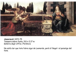 Anunciació, 1472-75
Tempera sobre fusta, 9,8 x 2,17 m
Galleria degli Uffizi, Florència

No està clar que tota l’obra sigui de Leonardo, però sí l’àngel i el paisatge del
fons.
 