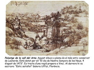 Paisatge de la vall del Arno. Aquest dibuix a ploma és el més antic conservat
de Leonardo. Està datat per ell “El dia de Nostra Senyora de les Neus, 4
d’agost de 1473”. Es tracta d’una regió propera a Vinci. Al darrere hi va
escriure: “Estic satisfet” Galeria Uffizi, Florència.
 