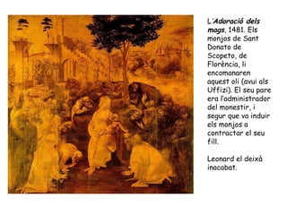 L’Adoració dels
mags, 1481. Els
monjos de Sant
Donato de
Scopeto, de
Florència, li
encomanaren
aquest oli (avui als
Uffizi). El seu pare
era l’administrador
del monestir, i
segur que va induir
els monjos a
contractar el seu
fill.

Leonard el deixà
inacabat.
 