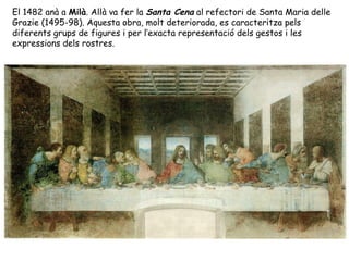 El 1482 anà a Milà. Allà va fer la Santa Cena al refectori de Santa Maria delle
Grazie (1495-98). Aquesta obra, molt deteriorada, es caracteritza pels
diferents grups de figures i per l’exacta representació dels gestos i les
expressions dels rostres.
 