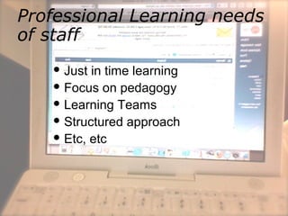 Professional Learning needs
of staff
 Just in time learning
 Focus on pedagogy
 Learning Teams
 Structured approach
 Etc, etc
 