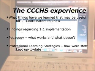 The CCCHS experience
What things have we learned that may be useful
for LT Coordinators to know
Findings regarding 1:1 implementation
Pedagogy – what works and what doesn’t
Professional Learning Strategies – how were staff
kept up-to-date
 