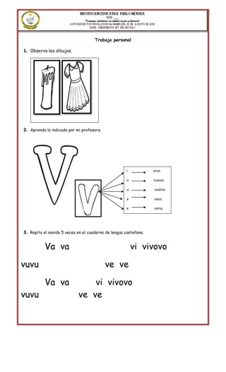 Trabajo personal

1. Observa los dibujos.




             Vela
      vestido                veinte
2.   Aprendo lo indicado por mi profesora.
      vino




                                                        i            vino

                                                        o            nuevo

                                                        u            vuelve

                                                        a            vaso

                                                        e            vena




3.   Repito el sonido 5 veces en el cuaderno de lengua castellana.


            Va va                                           vi vivovo

vuvu                                         ve ve

            Va va                 vi vivovo
vuvu                          ve ve
 