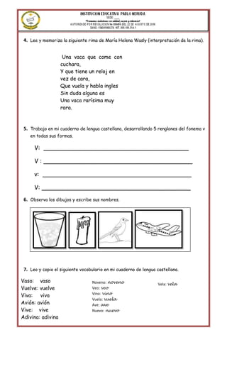 4. Lee y memoriza la siguiente rima de María Helena Wasly (interpretación de la rima).


                    Una vaca que come con
                   cuchara,
                   Y que tiene un reloj en
                   vez de cara,
                   Que vuela y habla ingles
                   Sin duda alguna es
                   Una vaca rarísima muy
                   rara.



 5. Trabajo en mi cuaderno de lengua castellana, desarrollando 5 renglones del fonema v
    en todas sus formas.

      V: _______________________________________

      V : ________________________________________

      v: ________________________________________

      V: ________________________________________
 6. Observa los dibujos y escribe sus nombres.




 7. Leo y copio el siguiente vocabulario en mi cuaderno de lengua castellana.

Vaso: vaso                        Noveno: noveno
     ______________   _______________ _____________   ___________ Vela: vela
                                                                  _____________
Vuelve: vuelve                    Veo: veo
                                  Vino: vino
Viva: viva
                                  Vuela: vuela
Avión: avión                      Ave: ave
Vive: vive                        Nuevo: nuevo
Adivina: adivina
 