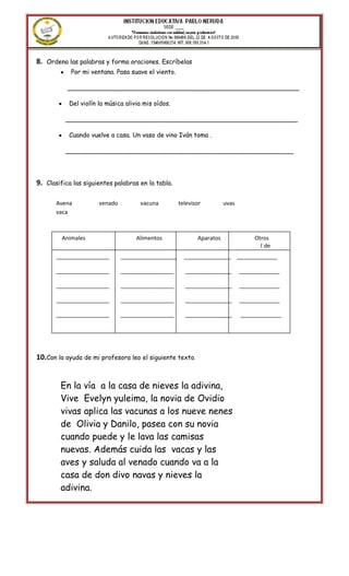 8.   Ordena las palabras y forma oraciones. Escríbelas
             Por mi ventana. Pasa suave el viento.

            ___________________________________________________________

             Del violín la música alivia mis oídos.

           ___________________________________________________________

             Cuando vuelve a casa. Un vaso de vino Iván toma .

           __________________________________________________________




9.   Clasifica las siguientes palabras en la tabla.


        Avena           venado         vacuna         televisor           uvas
        vaca

        Verdura         veneno          pavo          avispa              nevera
        volcán
          Animales                    Alimentos                Aparatos              Otros
                                                                                       ( de
        miedo )
        _________________        __________________     _______________ _____________

        _________________        _________________      _______________          _____________

        _________________        _________________      _______________          _____________

        _________________        _________________      _______________          _____________

        _________________        _________________      _______________          _____________




10.Con la ayuda de mi profesora leo el siguiente texto.


          En la vía a la casa de nieves la adivina,
          Vive Evelyn yuleima, la novia de Ovidio
          vivas aplica las vacunas a los nueve nenes
          de Olivia y Danilo, pasea con su novia
          cuando puede y le lava las camisas
          nuevas. Además cuida las vacas y las
          aves y saluda al venado cuando va a la
          casa de don divo navas y nieves la
          adivina.
 