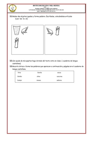 11.Reúne dos objetos iguales y forma palabra. Escríbelas, colocándolas artículos
       (Las- los- la- el)




12.Con ayuda de mis papitos hago dictado del texto visto en clase. ( cuaderno de lengua
   castellana)
13.Recorto letras v forma las palabras que aparecen a continuación y pégalas en el cuaderno de
   lengua castellana.

          Vino                     Danilo                    vacas

          Ovidio                  olivo                     vacunas

          Evelyn                  nieves                    adivina
 