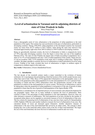 Research on Humanities and Social Sciences                                           www.iiste.org
ISSN 2224-5766(Paper) ISSN 2225-0484(Online)
Vol.1, No.3, 2011


 Level of urbanisation in Varanasi and its adjoining districts of
                state of Uttar Pradesh in India
                                          Binoy Pratap Singh
           Department of Geography, Banaras Hindu University, Varanasi – 221005, India.
                                 E-mail: bpsinghisking09@gmail.com


Abstract
From a demographic point of view, urbanisation is the proportion of urban population to the total
population of the region. Past century has seen acceleration in the pace of urbanisation, particularly in
developing countries. During 1950-2010, urban population of the developed countries has increased
nearly two times from 427.27 million to 924.7 million, while during the same time interval it has
increased approximately eight times from 309.52 million to 2569.9 million in developing countries.
Being an agriculturally dominant country, the level of urbanisation in India is comparatively lower
(27.78%) than other developing countries. Even this figure is lower than ours one of the neighbour
Pakistan (35%). The state of Uttar Pradesh, the largest state of India (according to population), has a
share of 16.17% of total population and only 3.36% of urban population of the country. Study area too,
it’s not an exception. Only, 15.9% population of the study area is residing in urban areas. Taking four
variables, the paper attempts to measure the level of urbanisation at tahsil (sub-district) level by using
Z-score. Finding of the study revealed that level of urbanisation is higher in northern region in
comparison to southern region in the study area.
Key words: Urbanisation, Z-Score (Standardised Score).


        1. Introduction
The last decade of the twentieth century marks a major watershed in the evolution of human
settlement, for it encompasses the period during which the location of the world's people became more
urban than rural (Clark 1996). Bose (1978) argued that Urbanisation in the demographic sense is an
increase in the proportion of the urban population (U) to the total population (T) over a period of time.
According to Chand and Puri (1983) urbanisation refers the proportionate increase of the urban
population in relation to the total population in a given country. The process of urbanisation is said to
be taking place when the proportion of urban population is increasing or if the rate of growth of urban
population is faster than the rate of growth of total population of the region (Reddy 1970).
Urbanisation is considered to be an important process of socio-economic and cultural development for
any geographic region. There are so many methods to measure the level of urbanisation. Most
common of them is the percentage of urban population to the total population. However, there are
other alternative measures of urbanisation. The rural population of an area, divided by the number of
recognised urban places can be regarded as convenient measure of level of urbanisation of that area.
The two criteria for measuring level of urbanisation of any area have been used by R. Ramachandran
(1989). Rajbala (1986) has used another method to measure the level of urbanisation of any area. She
calculated density of towns per thousand square kilometers. Another alternative measure of
urbanisation is the area of the rural hinterland that served by an urban centre. The concept is taken
keeping this view in the mind that urban centres work as the foci of their rural hinterland. The larger
the size of the rural hinterland, the lower the level of urbanisation would be and vice-versa.




                                                   12
 