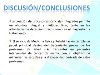 La creación de procesos asistenciales integrados permite un abordaje integral y multidisciplinar, tanto en las actividades de detección precoz como en el diagnóstico y tratamiento.  El servicio de Medicina Física y Rehabilitación cumple un papel principal dentro del tratamiento precoz de los problemas de salud más frecuentes en pacientes intervenidas de cáncer de mama, con el objetivo de minimizar las secuelas y la discapacidad derivada de estos problemas. 