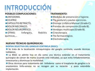 NUEVAS TÉCNICAS QUIRÚRGICAS:  BIOPSIA SELECTIVA DEL GANGLIO CENTINELA (BSGC): Se trata de la localización intraquirúrgica del ganglio centinela, usando técnicas isotópicas. La BSGC se admite hoy en día como una técnica estándar en el tratamiento quirúrgico de cáncer de mama (cuando está indicado), ya que evita linfadenectomías innecesarias y disminuye la morbilidad. Otras técnicas para tratamiento del  linfedema  como el trasplante de ganglios o la anastomósis linfo-venosa no se recogen por su reciente  y poco extendida implantación. 