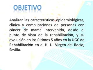 Analizar las características epidemiológicas, clínica y complicaciones de personas con cáncer de mama intervenido, desde el punto de vista de la rehabilitación, y su evolución en los últimos 5 años en la UGC de Rehabilitación en el H. U. Virgen del Rocío, Sevilla.  