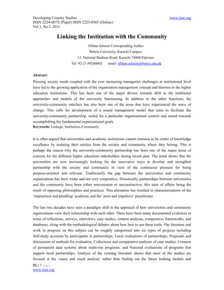 Developing Country Studies                                                               www.iiste.org
ISSN 2224-607X (Paper) ISSN 2225-0565 (Online)
Vol 1, No.1, 2011

                Linking the Institution with the Community
                                   Afshan Saleem Corresponding Author
                                     Bahria University, Karachi Campus
                             13, National Stadium Road, Karachi 74800 Pakistan
                         Tel: 92-21-99240002     email: afshan.saleem@bimcs.edu.pk


Abstract:
Pressing society needs coupled with the ever increasing managerial challenges at institutional level
have led to the growing application of the organization management concept and theories in the higher
education institutions. This has been one of the major drivers towards shift in the traditional
approaches and models of the university functioning. In addition to the other functions, the
university-community interface has also been one of the areas that have experienced the wave of
change. This calls for development of a sound management model that aims to facilitate the
university-community partnership, suited for a particular organizational context and aimed towards
accomplishing the fundamental organizational goals.
Keywords: Linkage, Institution, Community


It is often argued that universities and academic institutions cannot continue to be centre of knowledge
excellence by isolating their entities from the society and community where they belong. This is
perhaps the reason why the university-community partnership has been one of the major areas of
concern for the different higher education stakeholders during recent past. The trend shows that the
universities are now increasingly looking for the innovative ways to develop and strengthen
partnership with the society and community in view of the continuous pressure for being
purpose-oriented and relevant. Traditionally the gap between the universities and community
organizations has been wider and not very cooperative. Historically, partnerships between universities
and the community have been either non-existent or unconstructive; this state of affairs being the
result of opposing philosophies and practices. This alienation has resulted in characterizations of the
‘impractical and plodding’ academic and the ‘poor and impulsive’ practitioner.

The last two decades have seen a paradigm shift in the approach of how universities and community
organizations view their relationship with each other. There have been many documented evidences in
terms of reflections, surveys, interviews, case studies, content analyses, comparative frameworks, and
databases, along with the methodological debates about how best to use these tools. The literature and
work in progress on this subject can be roughly categorized into six types of projects including
Self-study accounts by participants in partnerships; Local evaluations of partnerships; Proposals and
discussions of methods for evaluation; Collections and comparative analyses of case studies; Creation
of permanent data systems about multi-site programs; and National evaluations of programs that
support local partnerships. Analysis of the existing literature shows that most of the studies are
focused at the ‘cause and result analysis’ rather than finding out the future looking models and
51 | P a g e
www.iiste.org
 