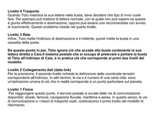 Livello 4 Trasporto Quando Tizio inserisce la sua lettera nella busta, deve decidere che tipo di invio vuole fare. Per esempio può trattarsi di lettera normale, con la quale non può sapere se questa è giunta effettivamente a destinazione, oppure può essere una raccomandata con avviso di ricevimento. Questo problema risiede nel quarto livello. Livello 3 Rete Infine, Tizio mette l'indirizzo di destinazione e il mittente, quindi mette la busta in una cassetta della posta.  Da questo punto in poi, Tizio ignora ciò che accade alla busta contenente la sua lettera diretta a Caio.Il sistema postale che si occupa di prelevare e portare la busta di Tizio all'indirizzo di Caio, è in pratica ciò che corrisponde ai primi due livelli del modello.   Livello 2 Collegamento dati (data link)‏ Per la precisione, il secondo livello richiede la definizione delle coordinate terrestri corrispondenti all'indirizzo. In altri termini, la via e il numero di una certa città, sono un'astrazione umana di ciò che in realtà corrisponde a un punto particolare sul pianeta. Livello 1 Fisico Per raggiungere questo punto, il servizio postale si avvale delle vie di comunicazione disponibili: strade, ferrovie, navigazione fluviale, marittima e aerea. In questo senso, le vie di comunicazione e i mezzi di trasporto usati, costituiscono il primo livello del modello di riferimento. 