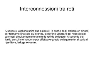 Interconnessioni tra reti Quando si vogliono unire due o più reti (o anche degli elaboratori singoli) per formarne una sola più grande, si devono utilizzare dei nodi speciali connessi simultaneamente a tutte le reti da collegare. A seconda del livello su cui intervengono per effettuare questo collegamento, si parla di  ripetitore, bridge o router. 
