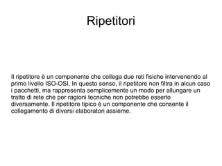 Ripetitori Il ripetitore è un componente che collega due reti fisiche intervenendo al primo livello ISO-OSI. In questo senso, il ripetitore non filtra in alcun caso i pacchetti, ma rappresenta semplicemente un modo per allungare un tratto di rete che per ragioni tecniche non potrebbe esserlo diversamente. Il ripetitore tipico è un componente che consente il collegamento di diversi elaboratori assieme. 