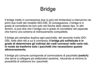 Bridge Il bridge mette in connessione due (o più) reti limitandosi a intervenire nei primi due livelli del modello ISO-OSI. Di conseguenza, il bridge è in grado di connettere tra loro solo reti fisiche dello stesso tipo. In altri termini, si può dire che il bridge sia in grado di connettere reti separate che hanno uno schema di indirizzamento compatibile. Il bridge più semplice duplica ogni pacchetto, del secondo livello ISO-OSI, nelle altre reti a cui è connesso ; il bridge più sofisticato è in grado di determinare gli indirizzi dei nodi connessi nelle varie reti, in modo da trasferire solo i pacchetti che necessitano questo attraversamento. Il bridge più comune corrisponde al commutatore di pacchetto  (switch)  che serve a collegare più elaboratori assieme, riducendo al minimo la possibilità di collisione tra i pacchetti. 