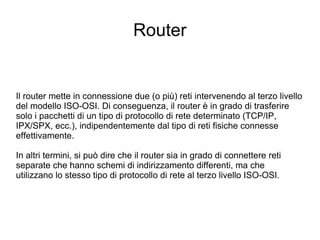 Router Il router mette in connessione due (o più) reti intervenendo al terzo livello del modello ISO-OSI. Di conseguenza, il router è in grado di trasferire solo i pacchetti di un tipo di protocollo di rete determinato (TCP/IP, IPX/SPX, ecc.), indipendentemente dal tipo di reti fisiche connesse effettivamente. In altri termini, si può dire che il router sia in grado di connettere reti separate che hanno schemi di indirizzamento differenti, ma che utilizzano lo stesso tipo di protocollo di rete al terzo livello ISO-OSI. 