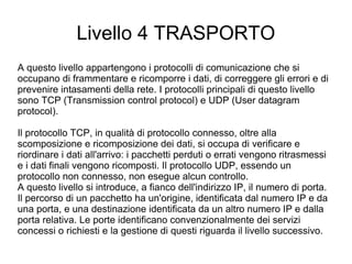 Livello 4 TRASPORTO A questo livello appartengono i protocolli di comunicazione che si occupano di frammentare e ricomporre i dati, di correggere gli errori e di prevenire intasamenti della rete. I protocolli principali di questo livello sono TCP (Transmission control protocol) e UDP (User datagram protocol). Il protocollo TCP, in qualità di protocollo connesso, oltre alla scomposizione e ricomposizione dei dati, si occupa di verificare e riordinare i dati all'arrivo: i pacchetti perduti o errati vengono ritrasmessi e i dati finali vengono ricomposti. Il protocollo UDP, essendo un protocollo non connesso, non esegue alcun controllo. A questo livello si introduce, a fianco dell'indirizzo IP, il numero di porta. Il percorso di un pacchetto ha un'origine, identificata dal numero IP e da una porta, e una destinazione identificata da un altro numero IP e dalla porta relativa. Le porte identificano convenzionalmente dei servizi concessi o richiesti e la gestione di questi riguarda il livello successivo. 