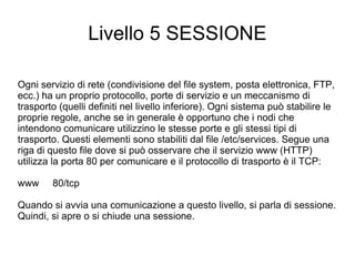 Livello 5 SESSIONE Ogni servizio di rete (condivisione del file system, posta elettronica, FTP, ecc.) ha un proprio protocollo, porte di servizio e un meccanismo di trasporto (quelli definiti nel livello inferiore). Ogni sistema può stabilire le proprie regole, anche se in generale è opportuno che i nodi che intendono comunicare utilizzino le stesse porte e gli stessi tipi di trasporto. Questi elementi sono stabiliti dal file /etc/services. Segue una riga di questo file dove si può osservare che il servizio www (HTTP) utilizza la porta 80 per comunicare e il protocollo di trasporto è il TCP: www  80/tcp Quando si avvia una comunicazione a questo livello, si parla di sessione. Quindi, si apre o si chiude una sessione. 