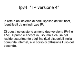 Ipv4  “ IP versione 4” la rete è un insieme di nodi, spesso definiti host, identificati da un indirizzo IP.  Di questi ne esistono almeno due versioni: IPv4 e IPv6. Il primo è ancora in uso, ma a causa del rapido esaurimento degli indirizzi disponibili nella comunità Internet, è in corso di diffusione l'uso del secondo. 