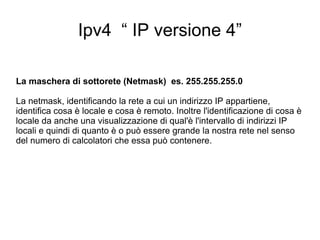 Ipv4  “ IP versione 4” La maschera di sottorete (Netmask)  es. 255.255.255.0 La netmask, identificando la rete a cui un indirizzo IP appartiene, identifica cosa è locale e cosa è remoto. Inoltre l'identificazione di cosa è locale da anche una visualizzazione di qual'è l'intervallo di indirizzi IP locali e quindi di quanto è o può essere grande la nostra rete nel senso del numero di calcolatori che essa può contenere. 