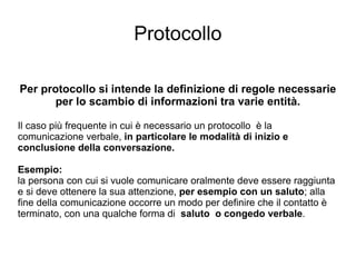 Protocollo Per protocollo si intende la definizione di regole necessarie per lo scambio di informazioni tra varie entità. Il caso più frequente in cui è necessario un protocollo  è la comunicazione verbale,  in particolare le modalità di inizio e conclusione della conversazione. Esempio: la persona con cui si vuole comunicare oralmente deve essere raggiunta e si deve ottenere la sua attenzione,  per esempio con un saluto ; alla fine della comunicazione occorre un modo per definire che il contatto è terminato, con una qualche forma di  saluto  o congedo verbale . 