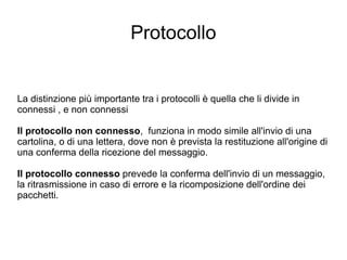 Protocollo La distinzione più importante tra i protocolli è quella che li divide in  connessi , e non connessi Il protocollo non connesso ,  funziona in modo simile all'invio di una cartolina, o di una lettera, dove non è prevista la restituzione all'origine di una conferma della ricezione del messaggio.  Il protocollo connesso  prevede la conferma dell'invio di un messaggio, la ritrasmissione in caso di errore e la ricomposizione dell'ordine dei pacchetti. 