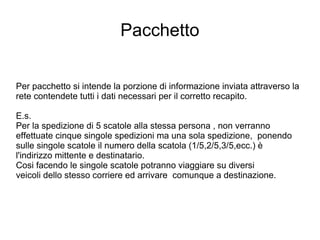 Pacchetto Per pacchetto si intende la porzione di informazione inviata attraverso la rete contendete tutti i dati necessari per il corretto recapito. E.s.  Per la spedizione di 5 scatole alla stessa persona , non verranno effettuate cinque singole spedizioni ma una sola spedizione,  ponendo sulle singole scatole il numero della scatola (1/5,2/5,3/5,ecc.) è l'indirizzo mittente e destinatario. Cosi facendo le singole scatole potranno viaggiare su diversi  veicoli dello stesso corriere ed arrivare  comunque a destinazione. 