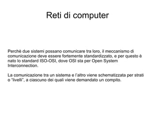 Reti di computer Perchè due sistemi possano comunicare tra loro, il meccanismo di comunicazione deve essere fortemente standardizzato, e per questo è nato lo standard ISO-OSI, dove OSI sta per Open System Interconnection.  La comunicazione tra un sistema e l’altro viene schematizzata per strati o “livelli”, a ciascuno dei quali viene demandato un compito. 