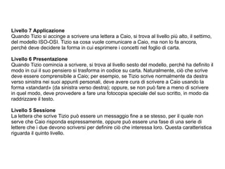Livello 7 Applicazione Quando Tizio si accinge a scrivere una lettera a Caio, si trova al livello più alto, il settimo, del modello ISO-OSI. Tizio sa cosa vuole comunicare a Caio, ma non lo fa ancora, perché deve decidere la forma in cui esprimere i concetti nel foglio di carta. Livello 6 Presentazione  Quando Tizio comincia a scrivere, si trova al livello sesto del modello, perché ha definito il modo in cui il suo pensiero si trasforma in codice su carta. Naturalmente, ciò che scrive deve essere comprensibile a Caio; per esempio, se Tizio scrive normalmente da destra verso sinistra nei suoi appunti personali, deve avere cura di scrivere a Caio usando la forma «standard» (da sinistra verso destra); oppure, se non può fare a meno di scrivere in quel modo, deve provvedere a fare una fotocopia speciale del suo scritto, in modo da raddrizzare il testo. Livello 5 Sessione La lettera che scrive Tizio può essere un messaggio fine a se stesso, per il quale non serve che Caio risponda espressamente, oppure può essere una fase di una serie di lettere che i due devono scriversi per definire ciò che interessa loro. Questa caratteristica riguarda il quinto livello. 
