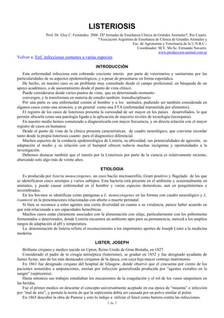 1 de 3
LISTERIOSIS
Prof. Dr. Eloy C. Fernández. 2006. IXª Jornadas de Enseñanza Clínica de Grandes Animales*, Río Cuarto.
*Asociación Argentina de Enseñanza de Clínica de Grandes Animales y
Fac. de Agronomía y Veterinaria de la U.N.R.C.-
Coordinador: M.V. Ms.Sc. Fernando Navarro.
www.produccion-animal.com.ar
Volver a: Enf. infecciosas comunes a varias especies
INTRODUCCIÓN
Esta enfermedad infecciosa esta cobrando creciente interés por parte de veterinarios y sanitaristas por las
particularidades de su aspectos epidemiológicos, y a pesar de presentarse en forma esporádica.
De hecho, en nuestro caso es un problema muy consultado desde el campo profesional, en búsqueda de un
apoyo académico, o de asesoramiento desde el punto de vista clínico.
Puede considerarse desde varios puntos de vista, que en determinado momento
convergen, y la transforman en materia de estudio también transdisciplinario.
Por una parte es una enfermedad común al hombre y a los animales, pudiendo ser también considerada en
algunos casos como una zoonosis, y en general como una ETA (enfermedad transmitida por alimentos).
El registro de los casos de listeriosis presenta la curiosidad de ser mayor en los países desarrollados, lo que
permite ubicarla como una patología ligada a la aplicación de mayores niveles de tecnología (tecnopatia).
En nuestro medio hemos comenzado a diagnosticarla con mayor frecuencia, y en directa relación con el mayor
registro de casos en humanos.
Desde el punto de vista de la clínica presenta características, de cuadro neurológico, que conviene recordar
tanto desde la propia listeriosis cuanto para el diagnostico diferencial.
Muchos aspectos de la conducta epidemiológica de Listeria, su ubicuidad, sus potencialidades de agresión, su
adaptación al medio y su relación con el huésped ofrecen todavía muchas incógnitas y oportunidades a la
investigación.
Debemos destacar también que el interés por la Listeriosis por parte de la ciencia es relativamente reciente,
abarcando solo algo más de veinte años.
ETIOLOGIA
Es producida por listeria monocytogenes, un coco bacilo microaerofilo, Gram positivo y flagelado de los que
se identificaron cinco serotipos y varios subtipos. Esta bacteria está presente en el ambiente y ocasionalmente en
animales, y puede causar enfermedad en el hombre y varias especies domesticas, aun en poiquilotermos e
invertebrados.
En los bovinos se identifican como patógenas a L. monocytogenes en las formas con cuadro neurológico y L.
ivannovii en la presentaciones relacionadas con aborto o muerte perinatal.
Si bien se reconoce a estos agentes una cierta diversidad en cuanto a su virulencia, parece haber acuerdo en
que está relacionada a sus capacidades hemolíticas.
Muchos casos están claramente asociados con la alimentación con silaje, particularmente con los pobremente
fermentados o deteriorados, donde Listeria encuentra un ambiente apto para su permanencia, merced a los amplios
rangos de adaptación al pH y temperatura.
La denominación de listeria refiere el reconocimiento a los importantes aportes de Joseph Lister a la medicina
moderna.
LISTER, JOSEPH
Brillante cirujano y medico nacido en Upton, Reino Unido de Gran Bretaña, en 1827.
Considerado el padre de la cirugía antiséptica (listerismo), se graduó en 1852 y fue designado ayudante de
James Syme, uno de los más destacados cirujanos de la época, con cuya hija mayor contrajo matrimonio.
En 1861 fue designado cirujano del hospital de Glasgow, donde observó que el cincuenta por ciento de los
pacientes sometidos a amputaciones, morían por infección generalizada producida por “agentes extraños en la
sangre” (septicemia).
Hasta entonces sus trabajos estudiaban los mecanismos de la coagulación y el rol de los vasos sanguíneos en
las heridas.
Fue el primer medico en descartar el concepto universalmente aceptado en esa época de “miasma” o infección
por “mal de aire”, y postula la teoría de que la septicemia debía ser causada por un polvo similar al polen.
En 1865 descubre la obra de Pasteur y esto lo indujo a utilizar el fenol como barrera contra las infecciones.
 