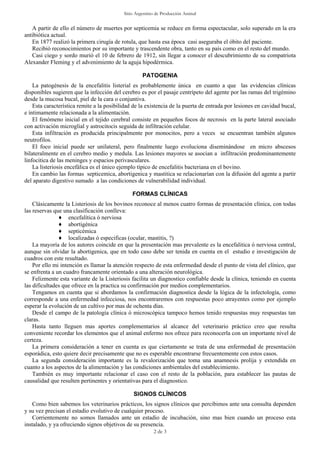 Sitio Argentino de Producción Animal
2 de 3
A partir de ello el número de muertes por septicemia se reduce en forma espectacular, solo superado en la era
antibiótica actual.
En 1877 realizó la primera cirugía de rotula, que hasta esa época casi aseguraba el óbito del paciente.
Recibió reconocimientos por su importante y trascendente obra, tanto en su país como en el resto del mundo.
Casi ciego y sordo murió el 10 de febrero de 1912, sin llegar a conocer el descubrimiento de su compatriota
Alexander Fleming y el advenimiento de la aguja hipodérmica.
PATOGENIA
La patogénesis de la encefalitis listerial es probablemente única en cuanto a que las evidencias clínicas
disponibles sugieren que la infección del cerebro es por el pasaje centrípeto del agente por las ramas del trigémino
desde la mucosa bucal, piel de la cara o conjuntiva.
Esta característica remite a la posibilidad de la existencia de la puerta de entrada por lesiones en cavidad bucal,
e íntimamente relacionada a la alimentación.
El fenómeno inicial en el tejido cerebral consiste en pequeños focos de necrosis en la parte lateral asociado
con activación microglial y astrocitocis seguida de infiltración celular.
Esta infiltración es producida principalmente por monocitos, pero a veces se encuentran también algunos
neutrofilos.
El foco inicial puede ser unilateral, pero finalmente luego evoluciona diseminándose en micro abscesos
bilateralmente en el cerebro medio y medula. Las lesiones mayores se asocian a infiltración predominantemente
linfocitica de las meninges y espacios perivasculares.
La listeriosis encefálica es el único ejemplo típico de encefalitis bacteriana en el bovino.
En cambio las formas septicemica, abortigenica y mastitica se relacionarían con la difusión del agente a partir
del aparato digestivo sumado a las condiciones de vulnerabilidad individual.
FORMAS CLÍNICAS
Clásicamente la Listeriosis de los bovinos reconoce al menos cuatro formas de presentación clínica, con todas
las reservas que una clasificación conlleva:
♦ encefalítica ó nerviosa
♦ abortigénica
♦ septicémica
♦ localizadas ó especificas (ocular, mastitis, ?)
La mayoría de los autores coincide en que la presentación mas prevalente es la encefalitica ó nerviosa central,
aunque sin olvidar la abortigenica, que en todo caso debe ser tenida en cuenta en el estudio e investigación de
cuadros con este resultado.
Por ello mi intención es llamar la atención respecto de esta enfermedad desde el punto de vista del clínico, que
se enfrenta a un cuadro francamente orientado a una alteración neurológica.
Felizmente esta variante de la Listeriosis facilita un diagnostico confiable desde la clínica, teniendo en cuenta
las dificultades que ofrece en la practica su confirmación por medios complementarios.
Tengamos en cuenta que si abordamos la confirmación diagnostica desde la lógica de la infectología, como
corresponde a una enfermedad infecciosa, nos encontraremos con respuestas poco atrayentes como por ejemplo
esperar la evolución de un cultivo por mas de ochenta días.
Desde el campo de la patología clínica ó microscópica tampoco hemos tenido respuestas muy respuestas tan
claras.
Hasta tanto lleguen mas aportes complementarios al alcance del veterinario práctico creo que resulta
conveniente recordar los elementos que el animal enfermo nos ofrece para reconocerla con un importante nivel de
certeza.
La primera consideración a tener en cuenta es que ciertamente se trata de una enfermedad de presentación
esporádica, esto quiere decir precisamente que no es esperable encontrarse frecuentemente con estos casos.
La segunda consideración importante es la revalorización que toma una anamnesis prolija y extendida en
cuanto a los aspectos de la alimentación y las condiciones ambientales del establecimiento.
También es muy importante relacionar el caso con el resto de la población, para establecer las pautas de
causalidad que resulten pertinentes y orientativas para el diagnostico.
SIGNOS CLÍNICOS
Como bien sabemos los veterinarios prácticos, los signos clínicos que percibimos ante una consulta dependen
y su vez precisan el estadio evolutivo de cualquier proceso.
Corrientemente no somos llamados ante un estadio de incubación, sino mas bien cuando un proceso esta
instalado, y ya ofreciendo signos objetivos de su presencia.
 