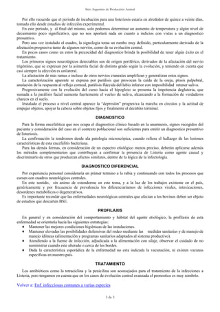 Sitio Argentino de Producción Animal
3 de 3
Por ello recuerdo que el periodo de incubación para una listeriosis estaría en alrededor de quince a veinte días,
tomado ello desde estudios de infección experimental.
En este periodo, y al final del mismo, solo podemos determinar un aumento de temperatura y algún nivel de
decaimiento poco significativo, que no nos aportará nada en cuanto a indicios con vistas a un diagnostico
presuntivo.
Pero una vez instalado el cuadro, la signología toma un rumbo muy definido, particularmente derivado de la
afectación progresiva tanto de algunos nervios, como de su evolución central.
En pocos casos como en estos la precocidad del diagnostico brinda la posibilidad de tener algún éxito en el
tratamiento.
Los primeros signos neurológicos detectables son de origen periférico, derivados de la afectación del nervio
trigémino, que se expresan por la asimetría facial de distinto grado según la evolución, y teniendo en cuenta que
casi siempre la afección es unilateral.
La afectación de más ramas e incluso de otros nervios craneales amplifican y generalizan estos signos.
La caracterización aparente se expresa por parálisis que provocan la caída de la oreja, ptosis palpebral,
anulación de la respuesta al reflejo corneal, parálisis fláccida del labio inferior con imposibilidad retener saliva.
Progresivamente con la evolución del curso hacia el hipogloso se presenta la impotencia deglutoria, que
sumada a la parálisis facial aumenta fuertemente el vuelco de saliva, alcanzando a la formación de verdaderos
charcos en el suelo.
Instalado el proceso a nivel central aparece la “depresión” progresiva la marcha en círculos y la actitud de
empujar objetos, apoyar la cabeza sobre objetos fijos y finalmente el decúbito terminal.
DIAGNOSTICO
Para la forma encefalitica que nos ocupa el diagnostico clínico basado en la anamnesis, signos recogidos del
paciente y consideración del caso en el contexto poblacional son suficientes para emitir un diagnostico presuntivo
de listeriosis.
La confirmación la tendremos desde ala patología microscópica, cuando refiera el hallazgo de las lesiones
características de esta encefalitis bacteriana.
Para las demás formas, en consideración de un espectro etiológico menos preciso, deberán aplicarse además
los métodos complementarios que contribuyan a confirmar la presencia de Listeria como agente causal y
discriminarlo de otros que produzcan efectos similares, dentro de la lógica de la infectología.
DIAGNOSTICO DIFERENCIAL
Por experiencia personal consideraría en primer termino a la rabia y continuando con todos los procesos que
cursen con cuadros neurológicos centrales.
En este sentido, sin animo de extenderme en este tema, y a la luz de los trabajos existente en el país,
genéricamente y por frecuencia de prevalencia los diferenciaríamos de infecciones virales, intoxicaciones,
desordenes metabólicos o degenerativos.
Es importante recordar que las enfermedades neurológicas centrales que afectan a los bovinos deben ser objeto
de estudios que descarten BSE.
PROFILAXIS
En general y en consideración del comportamiento y hábitat del agente etiológico, la profilaxis de esta
enfermedad se orientaría hacia las siguientes estrategias:
♦ Mantener las mejores condiciones higiénicas de las instalaciones.
♦ Mantener elevadas las posibilidades defensivas del rodeo mediante las medidas sanitarias y de manejo de
manejo idóneas (alimentación y programas sanitarios adaptados al sistema productivo).
♦ Atendiendo a la fuente de infección, adjudicada a la alimentación con silaje, observar el cuidado de no
suministrar cuando este alterado o cerca de los bordes.
♦ Dada la característica esporádica de la enfermedad no esta indicada la vacunación, ni existen vacunas
específicas en nuestro país.
TRATAMIENTO
Los antibióticos como la tetraciclina y la penicilina son aconsejados para el tratamiento de la infecciones a
Listeria, pero tengamos en cuenta que en los casos de evolución central avanzada el pronostico es muy sombrío.
Volver a: Enf. infecciosas comunes a varias especies
 