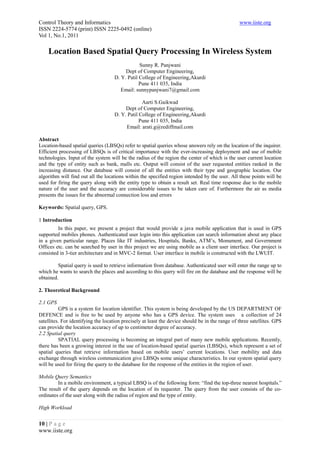 Control Theory and Informatics                                                                   www.iiste.org
ISSN 2224-5774 (print) ISSN 2225-0492 (online)
Vol 1, No.1, 2011

    Location Based Spatial Query Processing In Wireless System
                                                Sunny R. Panjwani
                                         Dept of Computer Engineering,
                                    D. Y. Patil College of Engineering,Akurdi
                                                Pune 411 035, India
                                       Email: sunnypanjwani7@gmail.com

                                                 Aarti S.Gaikwad
                                         Dept of Computer Engineering,
                                    D. Y. Patil College of Engineering,Akurdi
                                                Pune 411 035, India
                                         Email: arati.g@rediffmail.com

Abstract
Location-based spatial queries (LBSQs) refer to spatial queries whose answers rely on the location of the inquirer.
Efficient processing of LBSQs is of critical importance with the ever-increasing deployment and use of mobile
technologies. Input of the system will be the radius of the region the center of which is the user current location
and the type of entity such as bank, malls etc. Output will consist of the user requested entities ranked in the
increasing distance. Our database will consist of all the entities with their type and geographic location. Our
algorithm will find out all the locations within the specified region intended by the user. All these points will be
used for firing the query along with the entity type to obtain a result set. Real time response due to the mobile
nature of the user and the accuracy are considerable issues to be taken care of. Furthermore the air as media
presents the issues for the abnormal connection loss and errors

Keywords: Spatial query, GPS.

1 Introduction
         In this paper, we present a project that would provide a java mobile application that is used in GPS
supported mobiles phones. Authenticated user login into this application can search information about any place
in a given particular range. Places like IT industries, Hospitals, Banks, ATM’s, Monument, and Government
Offices etc. can be searched by user in this project we are using mobile as a client user interface. Our project is
consisted in 3-tier architecture and in MVC-2 format. User interface in mobile is constructed with the LWUIT.

         Spatial query is used to retrieve information from database. Authenticated user will enter the range up to
which he wants to search the places and according to this query will fire on the database and the response will be
obtained.

2. Theoretical Background

2.1 GPS
          GPS is a system for location identifier. This system is being developed by the US DEPARTMENT OF
DEFENCE and is free to be used by anyone who has a GPS device. The system uses a collection of 24
satellites. For identifying the location precisely at least the device should be in the range of three satellites. GPS
can provide the location accuracy of up to centimeter degree of accuracy.
2.2 Spatial query
          SPATIAL query processing is becoming an integral part of many new mobile applications. Recently,
there has been a growing interest in the use of location-based spatial queries (LBSQs), which represent a set of
spatial queries that retrieve information based on mobile users’ current locations. User mobility and data
exchange through wireless communication give LBSQs some unique characteristics. In our system spatial query
will be used for firing the query to the database for the response of the entities in the region of user.

Mobile Query Semantics
         In a mobile environment, a typical LBSQ is of the following form: “find the top-three nearest hospitals.”
The result of the query depends on the location of its requester. The query from the user consists of the co-
ordinates of the user along with the radius of region and the type of entity.

High Workload


10 | P a g e
www.iiste.org
 