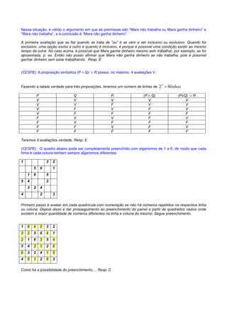 RACIOCÍNIO LÓGICO PARA CONCURSOS PÚBLICOS – LÓGICA PARA CONCURSOS - LÓGICA – RACIOCÍNIO LÓGICO MATEMÁTICO –
LÓGICA MATEMÁTICA – LÓGICA COMENTADA – RACIOCÍNIO LÓGICO COMENTADO – PROVAS DE LÓGICA – PROVAS DE
RACIOCÍNIO LÓGICO – PROPOSIÇÕES LÓGICAS – ARGUMENTOS LÓGICOS
Nessa situação, é válido o argumento em que as premissas são “Mara não trabalha ou Mara ganha dinheiro” e
“Mara não trabalha”, e a conclusão é “Mara não ganha dinheiro”.

A primeira avaliação que se faz quando se trata de “ou” é se vem a ser inclusivo ou exclusivo. Quando for
exclusivo, uma opção exclui a outro e quando é inclusivo, é porque é possível uma condição existir ao mesmo
tempo da outra. No caso acima, é possível que Mara ganhe dinheiro mesmo sem trabalhar, por exemplo, se for
aposentada, p. ex. Então não posso afirmar que Mara não ganha dinheiro se não trabalha, pois é possível
ganhar dinheiro sem estar trabalhando. Resp: E


(CESPE) A proposição simbólica (P ∧ Q) ∨ R possui, no máximo, 4 avaliações V.


Fazendo a tabela verdade para três proposições, teremos um número de linhas de   2 3 = 8linhas

            P                 Q                     R                  (P ∧ Q)              (PvQ) ∨ R
            V                 V                     V                     V                     V
            V                 V                     F                     V                     V
            V                 F                     V                     F                     V
            V                 F                     F                     F                     F
            F                 V                     V                     F                     V
            F                 V                     F                     F                     F
            F                 F                     V                     F                     V
            F                 F                     F                     F                     F

Teremos 5 avaliações verdade, Resp: E

(CESPE) O quadro abaixo pode ser completamente preenchido com algarismos de 1 a 6, de modo que cada
linha e cada coluna tenham sempre algarismos diferentes.

1                   3   2
        5       6       1
    1   6           5
5   4               2
    3   2       4
4               2       3

Primeiro passo é avaliar em cada quadrícula com numeração se não há números repetidos na respectiva linha
ou coluna. Depois disso é dar prosseguimento ao preenchimento do painel a partir de quadrados vazios onde
existem a maior quantidade de números diferentes na linha e coluna do mesmo. Segue preenchimento.


1   6   4       5   3   2
3   2   5       6   4   1
2   1   6       3   5   4
5   4   3       1   2   6
6   3   2       4   1   5
4   5   1       2   6   3

Como há a possibilidade do preenchimento.... Resp: C
 