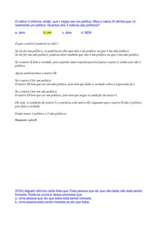 RACIOCÍNIO LÓGICO PARA CONCURSOS PÚBLICOS – LÓGICA PARA CONCURSOS - LÓGICA – RACIOCÍNIO LÓGICO MATEMÁTICO –
LÓGICA MATEMÁTICA – LÓGICA COMENTADA – RACIOCÍNIO LÓGICO COMENTADO – PROVAS DE LÓGICA – PROVAS DE
RACIOCÍNIO LÓGICO – PROPOSIÇÕES LÓGICAS – ARGUMENTOS LÓGICOS
O nativo II informa, então, que I negou ser um político. Mas o nativo III afirma que I é
realmente um político. Quantos dos 3 nativos são políticos?

a. zero                b. um          c. dois        d. NDA


O que o nativo1 poderia ter dito?

Se ele for um político, só poderia ter dito que não é um político ou que é um não político.
Se ele for um não político, poderia dizer também que não é um político ou que é um não político

Se o nativo II fala a verdade, pois exprime uma resposta possível para o nativo I, então este não é
político.

Agora analisaremos o nativo III

Se o nativo I for um político.
O nativo III tem que ser um não político, pois tem que falar a verdade sobre a expressão de I.

Se o nativo I for um não político.
O nativo III tem que ser um político, pois tem que negar a condição do nativo I.

Ou seja, A condição do nativo I é contrária a do nativo III, enquanto que o nativo II não é político,
pois fala a verdade.

Então temos 1 político e 2 não-políticos
Resposta: Letra B




(FGV) Alguém afirmou certa feita que Toda pessoa que diz que não bebe não está sendo
honesta. Pode-se concluir dessa premissa que:
a. Uma pessoa que diz que bebe está sendo honesta.
b. Uma pessoa está sendo honesta se diz que bebe.
 