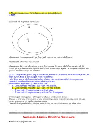RACIOCÍNIO LÓGICO PARA CONCURSOS PÚBLICOS – LÓGICA PARA CONCURSOS - LÓGICA – RACIOCÍNIO LÓGICO MATEMÁTICO –
LÓGICA MATEMÁTICA – LÓGICA COMENTADA – RACIOCÍNIO LÓGICO COMENTADO – PROVAS DE LÓGICA – PROVAS DE
RACIOCÍNIO LÓGICO – PROPOSIÇÕES LÓGICAS – ARGUMENTOS LÓGICOS
c. Não existem pessoas honestas que dizem que não bebem.
d. NDA


Colocando em diagramas, teremos que

                         ~H
                                                        H




                       Diz
                       ~B




Alternativa a. Se uma pessoa diz que bebe, pode estar ou não estar sendo honesta.

Alternativa b. Mesmo caso da anterior

Alternativa c. Dizer que não existem pessoas honestas que dizem que não bebem, ou seja, não há
pessoa que seja honesta e que diga que não bebe ao mesmo tempo. Opção correta, pois o conjunto dos
que não bebem não chega aos honestos

(FGV) O argumento que se segue foi extraído do livro “As aventuras de Huckleberry Finn”, de
Mark Twain. Nele, o personagem Huck Finn afirma:
- Jim disse que as abelhas não picariam idiotas; mas eu não acreditei nisso, porque eu
mesmo já tentei muitas vezes e elas não me picaram.
Analisando o argumento, podemos dizer que:
    a. Uma premissa implícita é que Huck Finn é idiota.
    b. Uma premissa implícita é que Huck Finn não é idiota.
    c. A conclusão do argumento é que Jim é idiota.
    d. A conclusão do argumento é que Huck Finn é inteligente.

O personagem está negando a afirmação: as abelhas não picariam idiotas.
Quando se nega uma negação, tem-se uma afirmação, pois uma negação elimina a outra. Ou seja,
para o personagem: As abelhas picariam idiotas.
Como ele disse que elas não o picaram, então é sinal que ele está afirmando que não é idiota.



<<<<<<<<<<<<<<<<<<<<<<<<<<<<<<<<<<<<<<<<<<<>>>>>>>>>>>>>>>>>>>>>>>>>>>>>>>>>>>>>>>>>

                  Proposições Lógicas e Conectivos (Breve teoria)
Valorações de proposições: V ou F
 